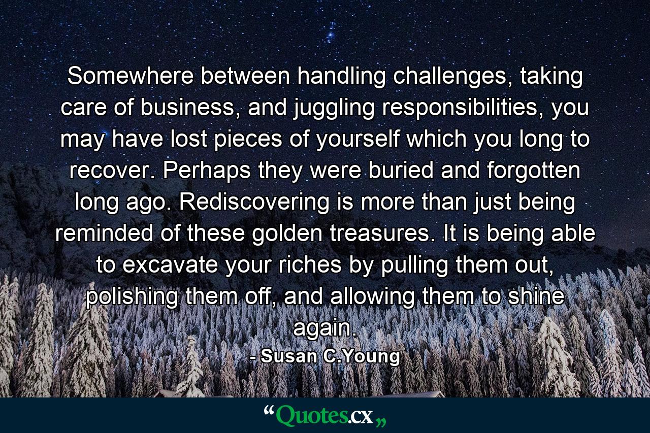 Somewhere between handling challenges, taking care of business, and juggling responsibilities, you may have lost pieces of yourself which you long to recover. Perhaps they were buried and forgotten long ago. Rediscovering is more than just being reminded of these golden treasures. It is being able to excavate your riches by pulling them out, polishing them off, and allowing them to shine again. - Quote by Susan C.Young