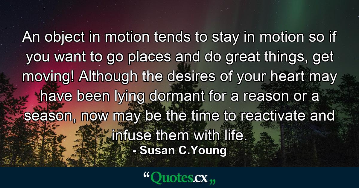 An object in motion tends to stay in motion so if you want to go places and do great things, get moving! Although the desires of your heart may have been lying dormant for a reason or a season, now may be the time to reactivate and infuse them with life. - Quote by Susan C.Young