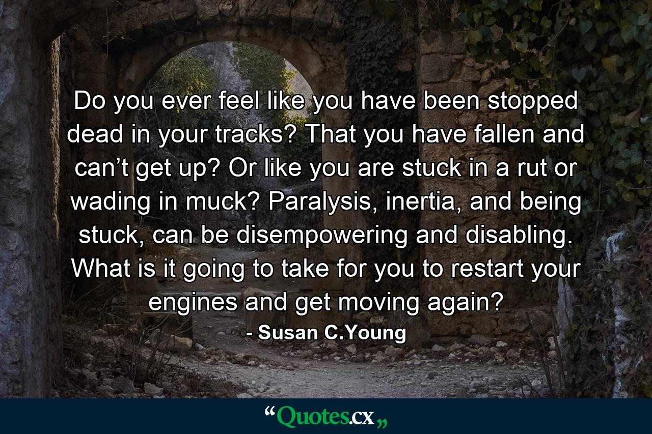 Do you ever feel like you have been stopped dead in your tracks? That you have fallen and can’t get up? Or like you are stuck in a rut or wading in muck? Paralysis, inertia, and being stuck, can be disempowering and disabling. What is it going to take for you to restart your engines and get moving again? - Quote by Susan C.Young