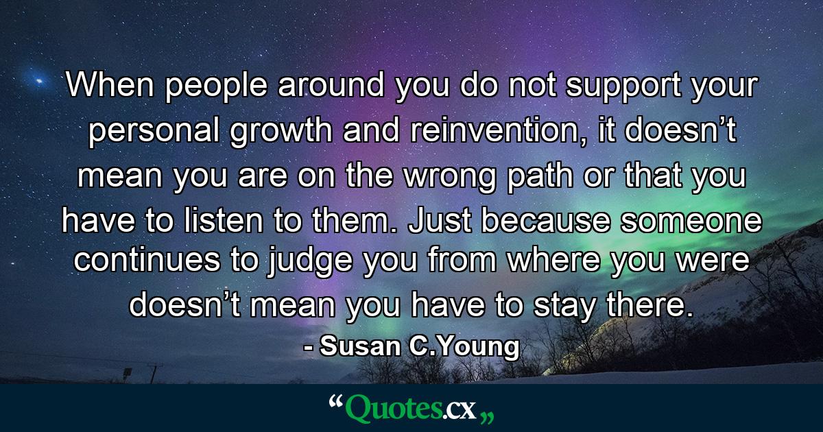 When people around you do not support your personal growth and reinvention, it doesn’t mean you are on the wrong path or that you have to listen to them. Just because someone continues to judge you from where you were doesn’t mean you have to stay there. - Quote by Susan C.Young