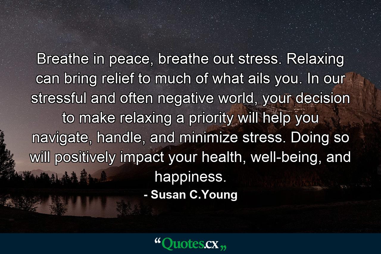 Breathe in peace, breathe out stress. Relaxing can bring relief to much of what ails you. In our stressful and often negative world, your decision to make relaxing a priority will help you navigate, handle, and minimize stress. Doing so will positively impact your health, well-being, and happiness. - Quote by Susan C.Young