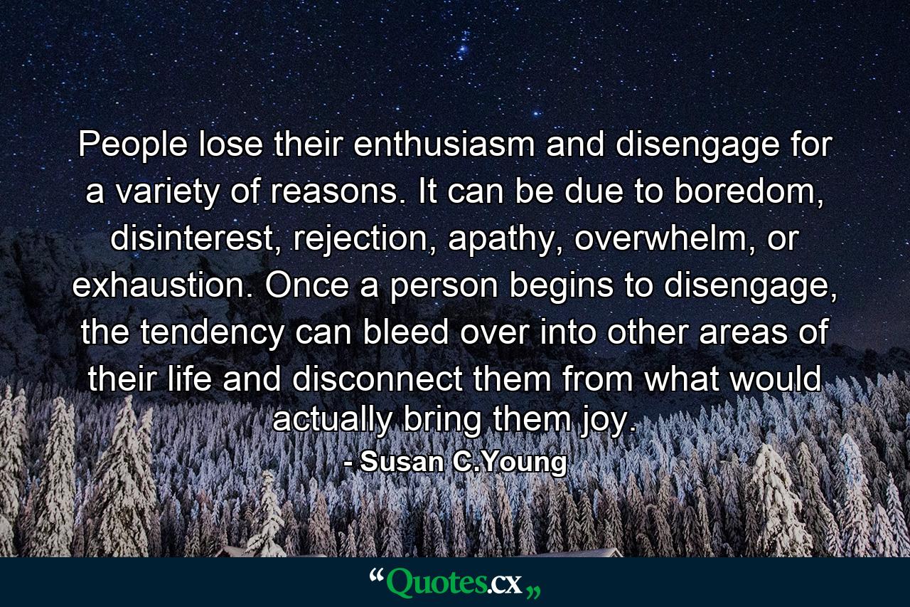 People lose their enthusiasm and disengage for a variety of reasons. It can be due to boredom, disinterest, rejection, apathy, overwhelm, or exhaustion. Once a person begins to disengage, the tendency can bleed over into other areas of their life and disconnect them from what would actually bring them joy. - Quote by Susan C.Young