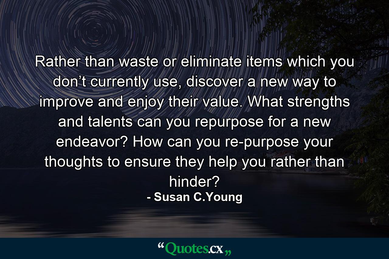 Rather than waste or eliminate items which you don’t currently use, discover a new way to improve and enjoy their value. What strengths and talents can you repurpose for a new endeavor? How can you re-purpose your thoughts to ensure they help you rather than hinder? - Quote by Susan C.Young