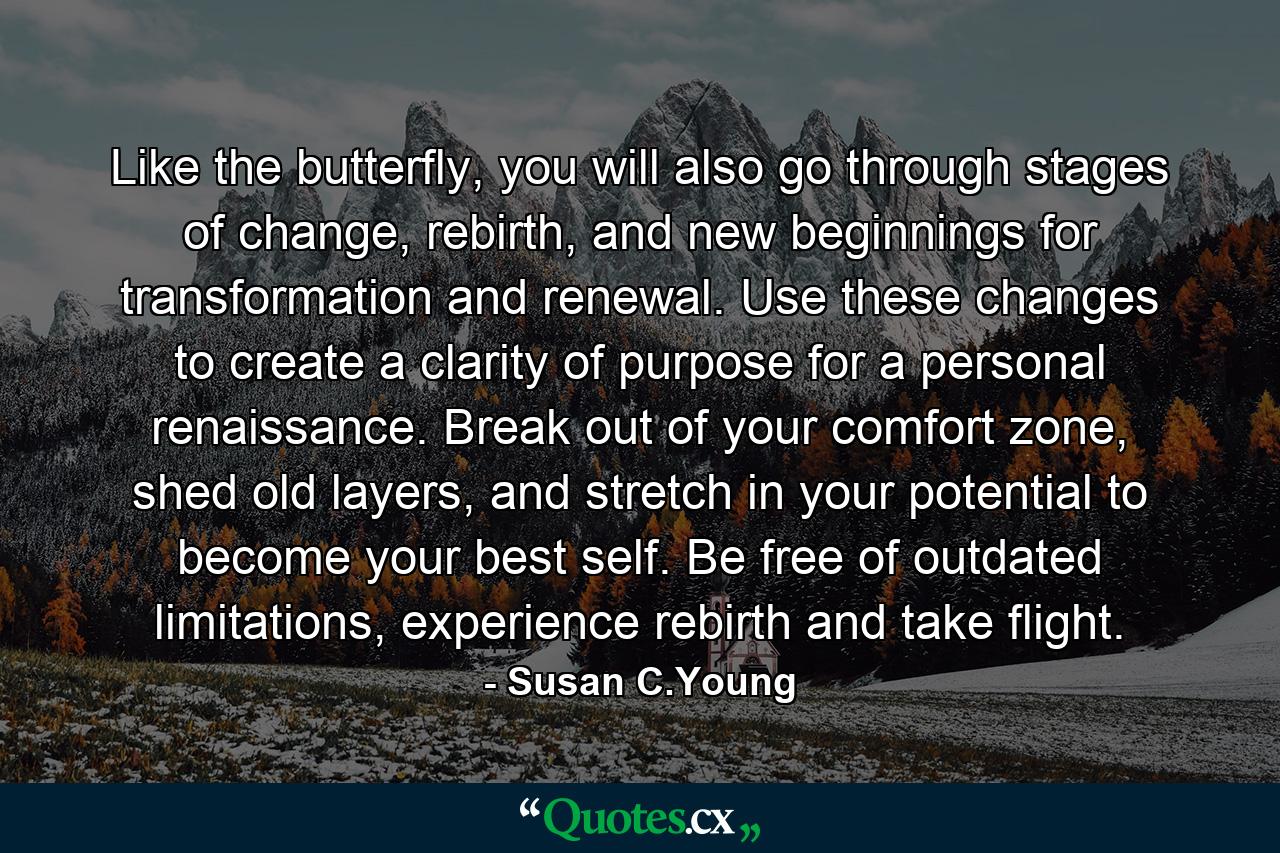 Like the butterfly, you will also go through stages of change, rebirth, and new beginnings for transformation and renewal. Use these changes to create a clarity of purpose for a personal renaissance. Break out of your comfort zone, shed old layers, and stretch in your potential to become your best self. Be free of outdated limitations, experience rebirth and take flight. - Quote by Susan C.Young