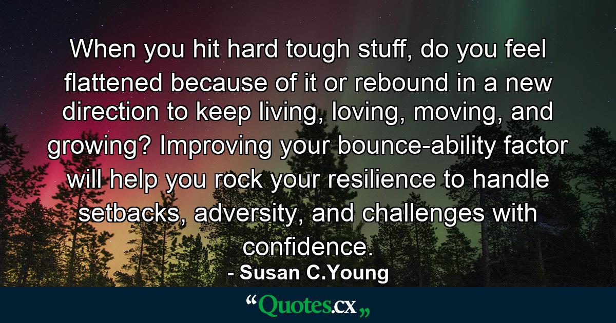 When you hit hard tough stuff, do you feel flattened because of it or rebound in a new direction to keep living, loving, moving, and growing? Improving your bounce-ability factor will help you rock your resilience to handle setbacks, adversity, and challenges with confidence. - Quote by Susan C.Young