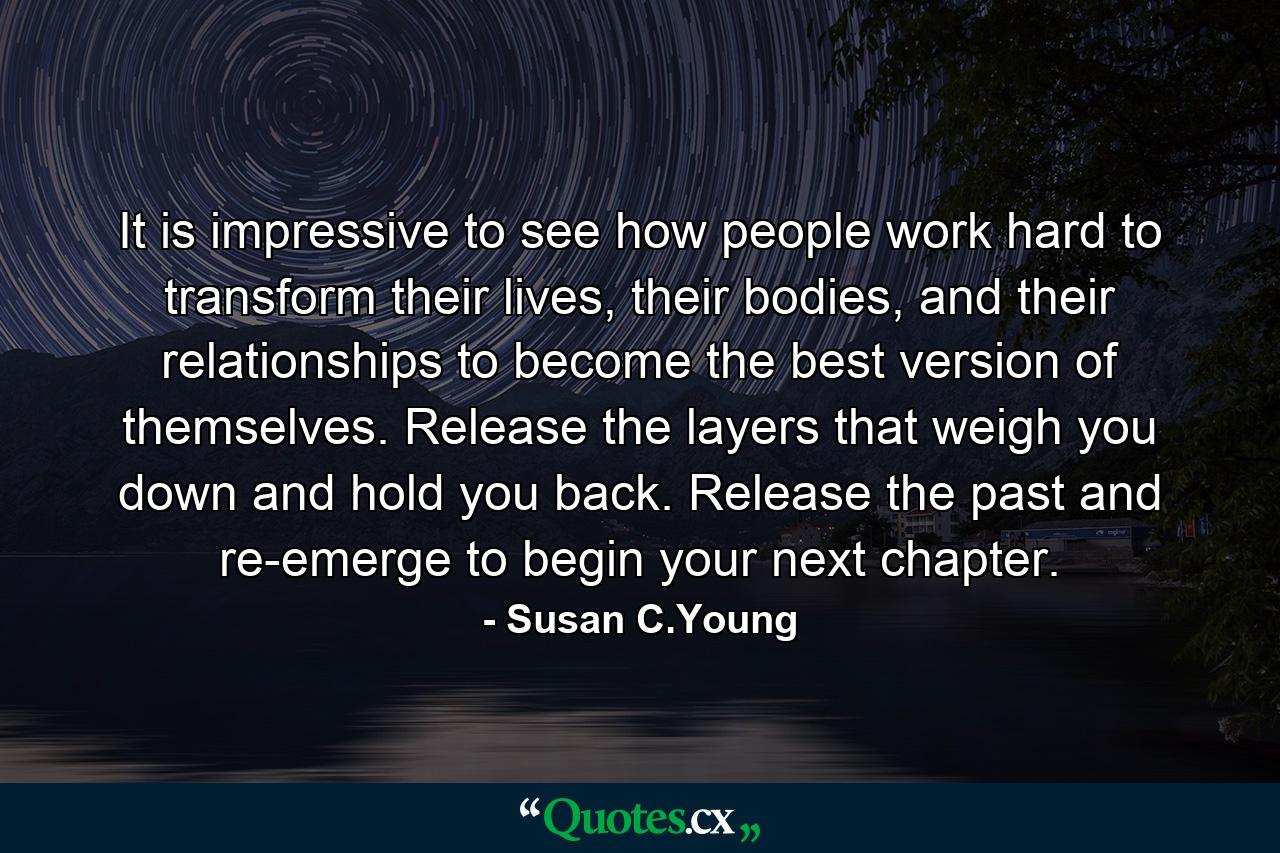 It is impressive to see how people work hard to transform their lives, their bodies, and their relationships to become the best version of themselves. Release the layers that weigh you down and hold you back. Release the past and re-emerge to begin your next chapter. - Quote by Susan C.Young