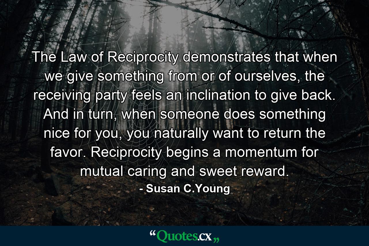 The Law of Reciprocity demonstrates that when we give something from or of ourselves, the receiving party feels an inclination to give back. And in turn, when someone does something nice for you, you naturally want to return the favor. Reciprocity begins a momentum for mutual caring and sweet reward. - Quote by Susan C.Young