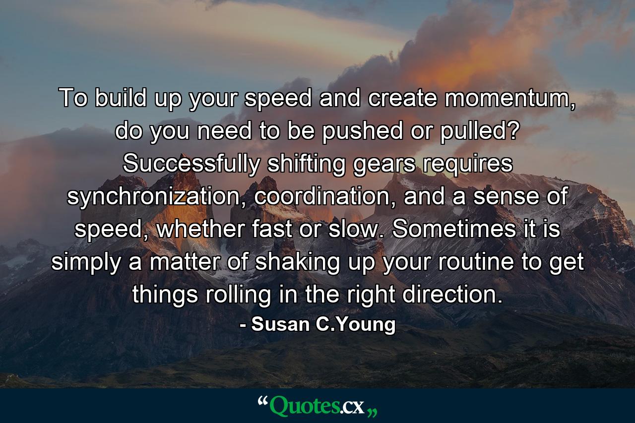 To build up your speed and create momentum, do you need to be pushed or pulled? Successfully shifting gears requires synchronization, coordination, and a sense of speed, whether fast or slow. Sometimes it is simply a matter of shaking up your routine to get things rolling in the right direction. - Quote by Susan C.Young