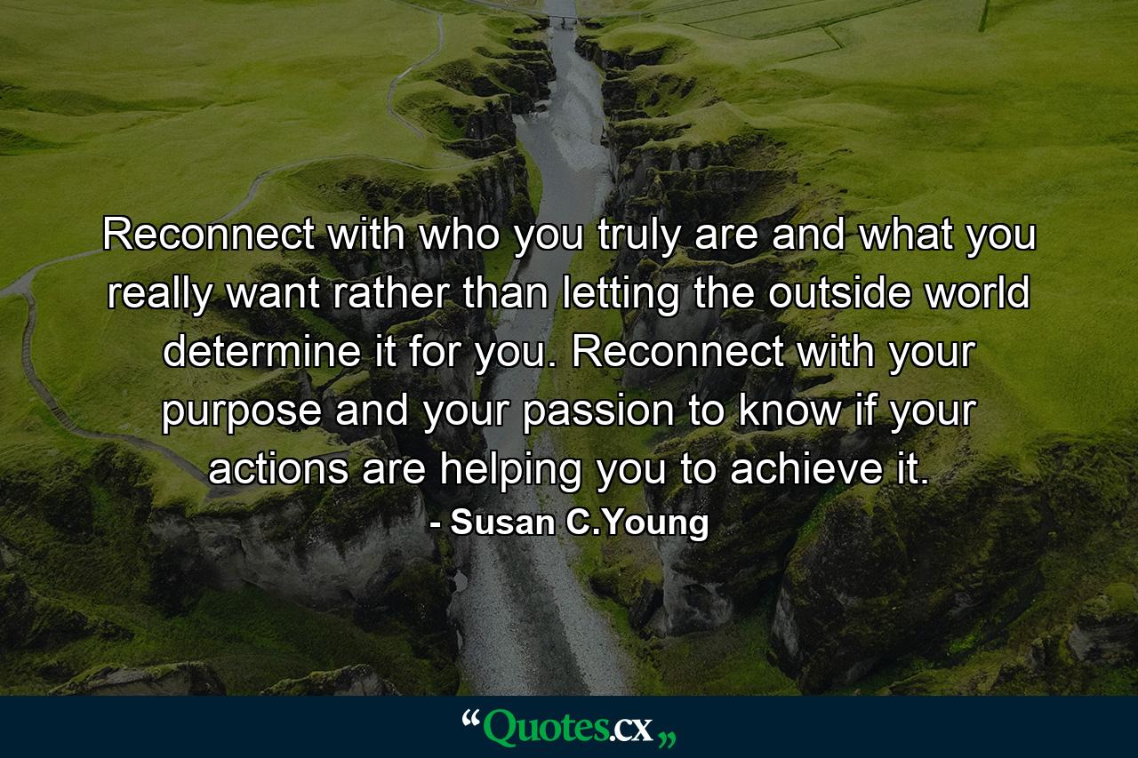 Reconnect with who you truly are and what you really want rather than letting the outside world determine it for you. Reconnect with your purpose and your passion to know if your actions are helping you to achieve it. - Quote by Susan C.Young