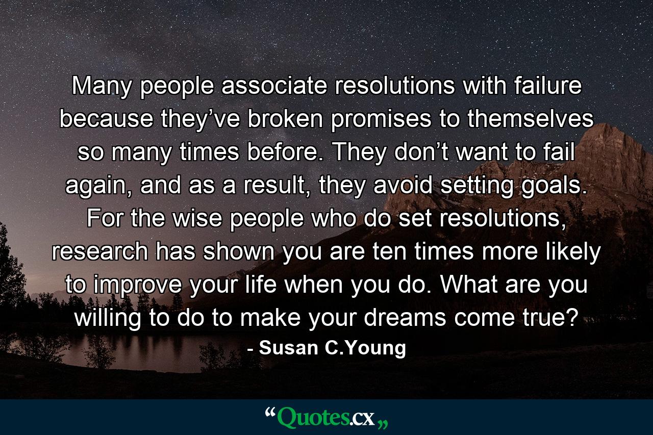 Many people associate resolutions with failure because they’ve broken promises to themselves so many times before. They don’t want to fail again, and as a result, they avoid setting goals. For the wise people who do set resolutions, research has shown you are ten times more likely to improve your life when you do. What are you willing to do to make your dreams come true? - Quote by Susan C.Young