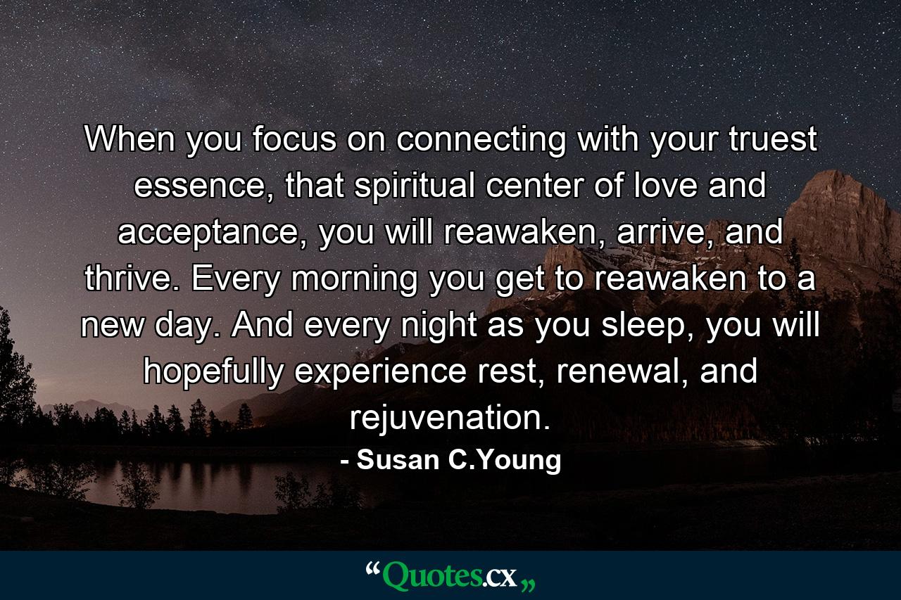 When you focus on connecting with your truest essence, that spiritual center of love and acceptance, you will reawaken, arrive, and thrive. Every morning you get to reawaken to a new day. And every night as you sleep, you will hopefully experience rest, renewal, and rejuvenation. - Quote by Susan C.Young