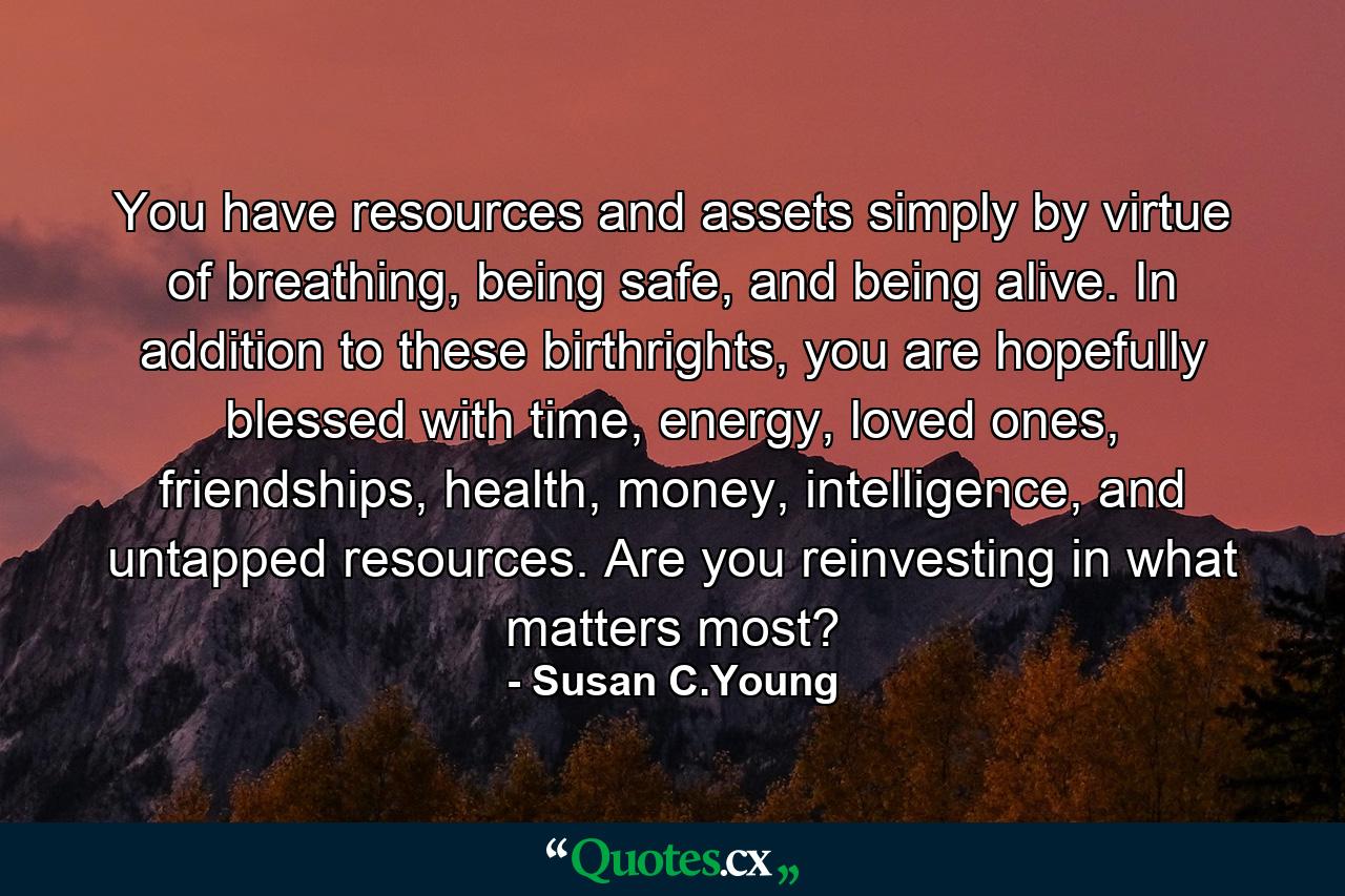 You have resources and assets simply by virtue of breathing, being safe, and being alive. In addition to these birthrights, you are hopefully blessed with time, energy, loved ones, friendships, health, money, intelligence, and untapped resources. Are you reinvesting in what matters most? - Quote by Susan C.Young