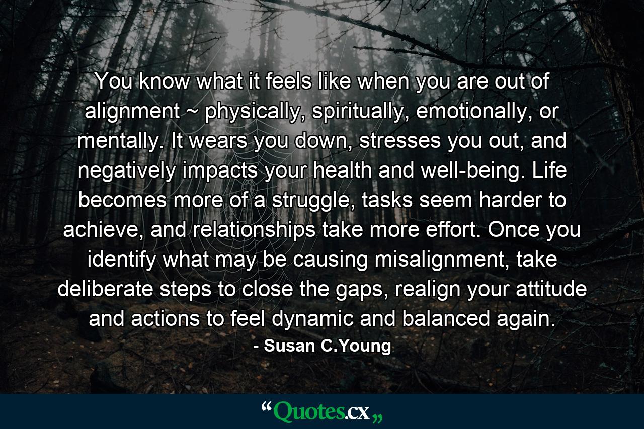 You know what it feels like when you are out of alignment ~ physically, spiritually, emotionally, or mentally. It wears you down, stresses you out, and negatively impacts your health and well-being. Life becomes more of a struggle, tasks seem harder to achieve, and relationships take more effort. Once you identify what may be causing misalignment, take deliberate steps to close the gaps, realign your attitude and actions to feel dynamic and balanced again. - Quote by Susan C.Young