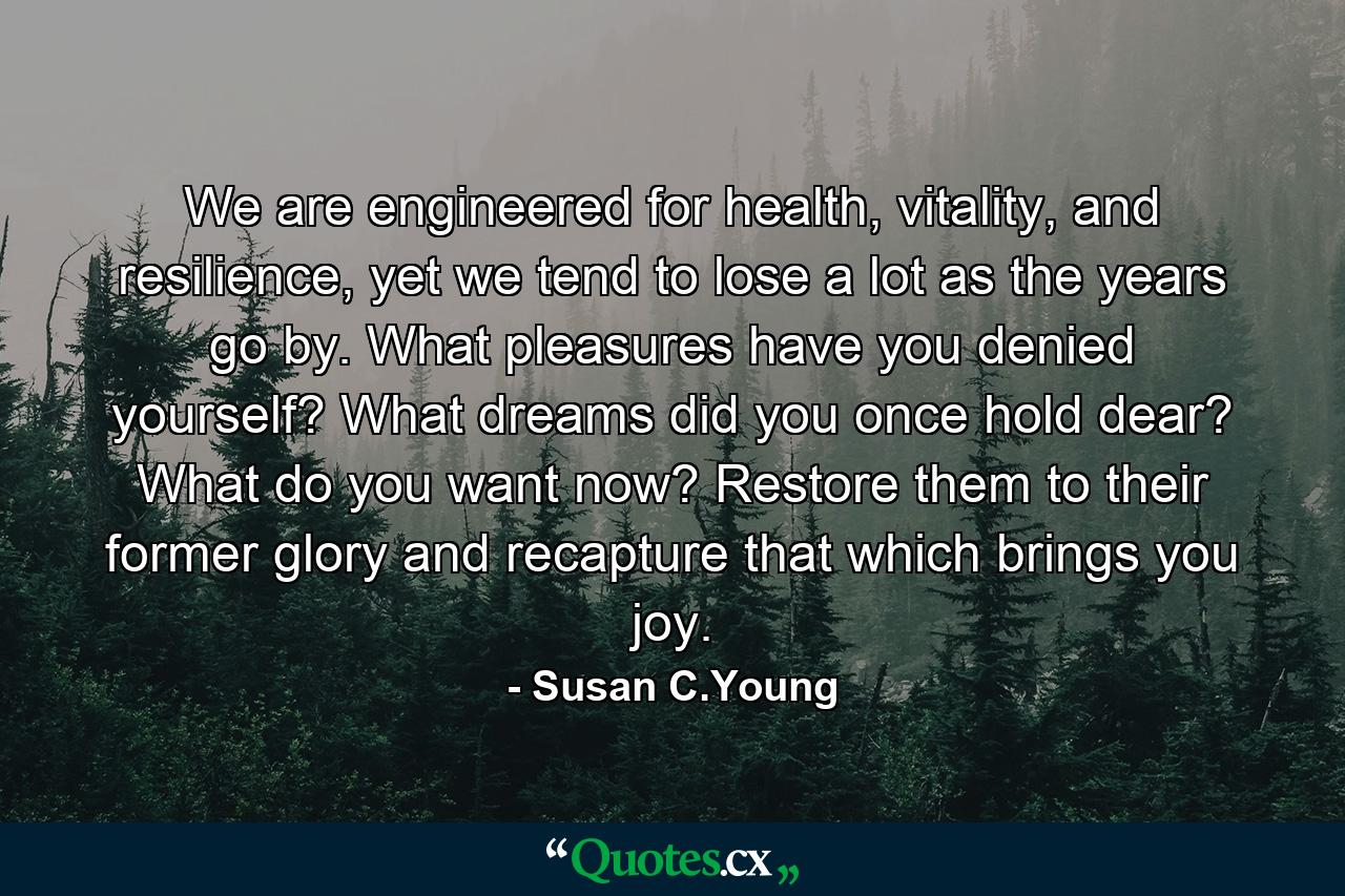 We are engineered for health, vitality, and resilience, yet we tend to lose a lot as the years go by. What pleasures have you denied yourself? What dreams did you once hold dear? What do you want now? Restore them to their former glory and recapture that which brings you joy. - Quote by Susan C.Young