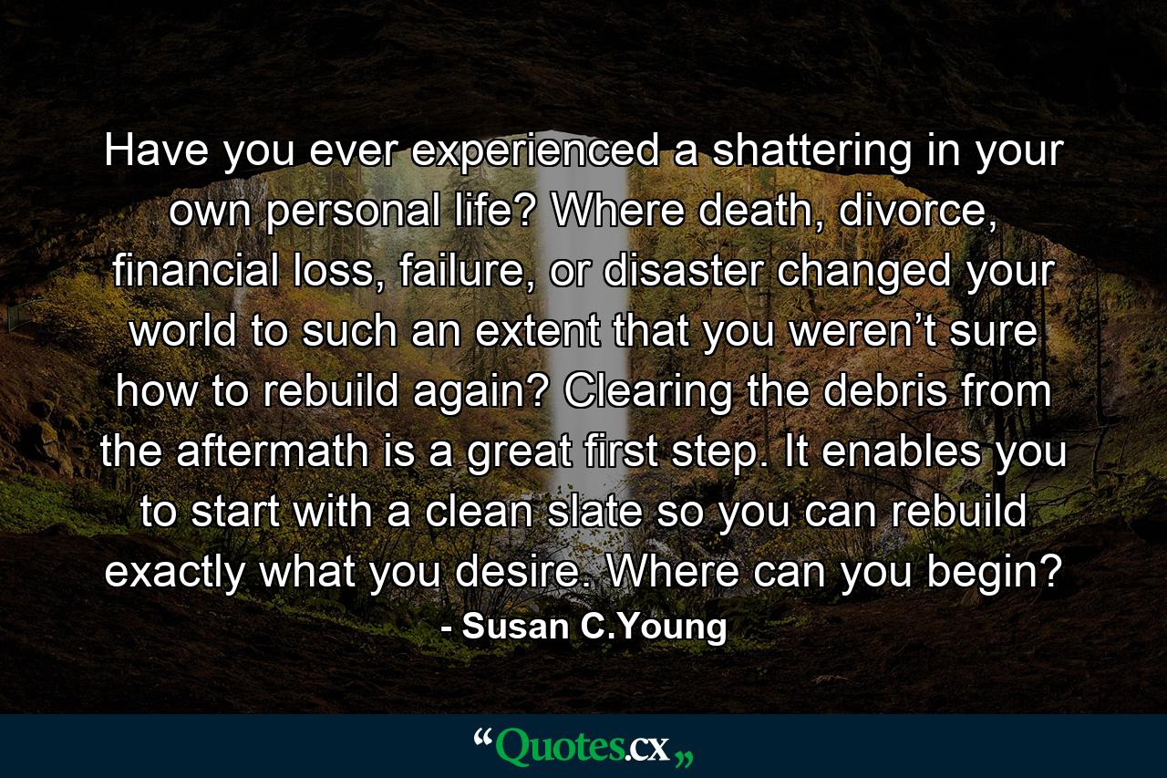 Have you ever experienced a shattering in your own personal life? Where death, divorce, financial loss, failure, or disaster changed your world to such an extent that you weren’t sure how to rebuild again? Clearing the debris from the aftermath is a great first step. It enables you to start with a clean slate so you can rebuild exactly what you desire. Where can you begin? - Quote by Susan C.Young