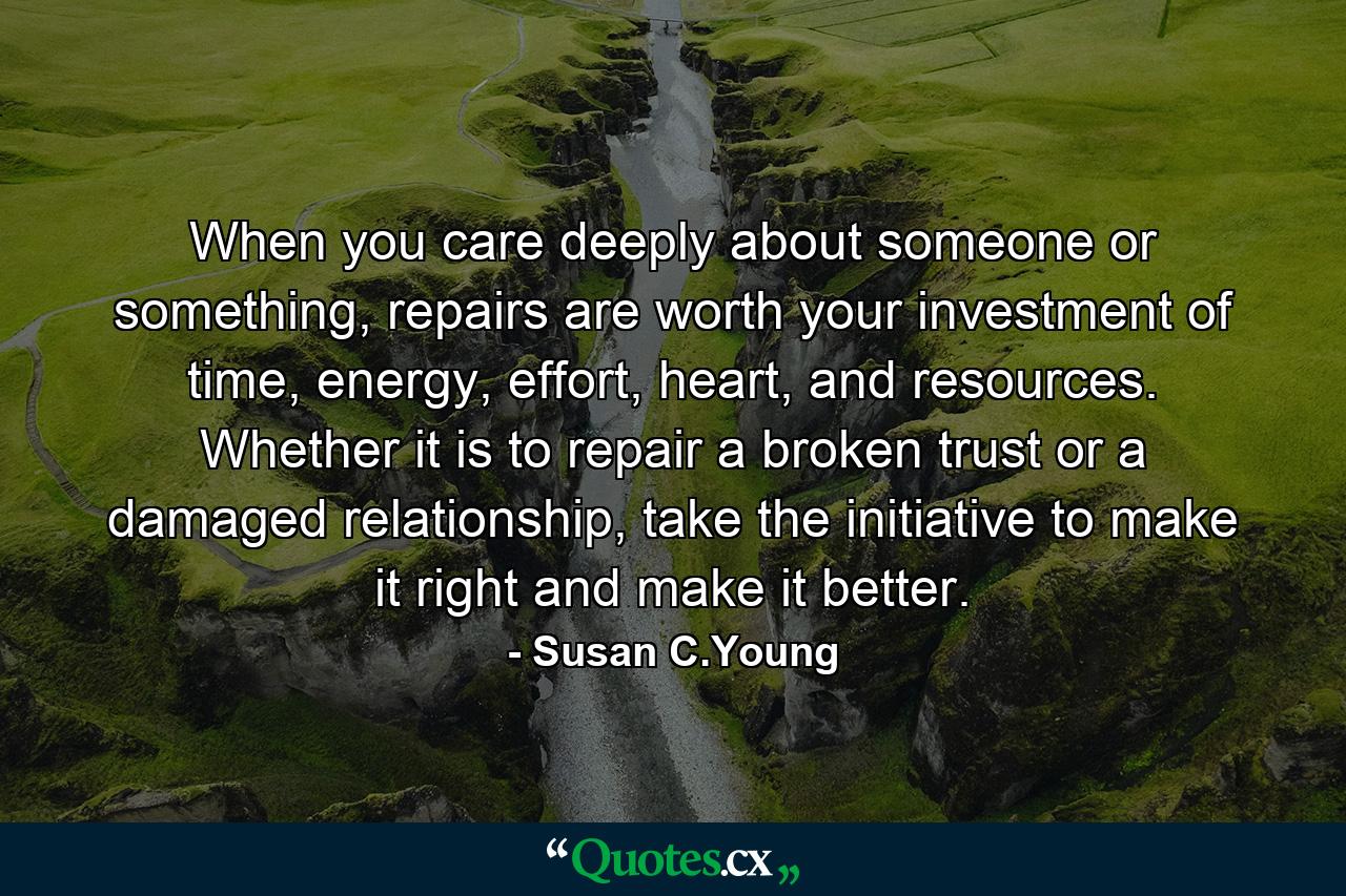 When you care deeply about someone or something, repairs are worth your investment of time, energy, effort, heart, and resources. Whether it is to repair a broken trust or a damaged relationship, take the initiative to make it right and make it better. - Quote by Susan C.Young