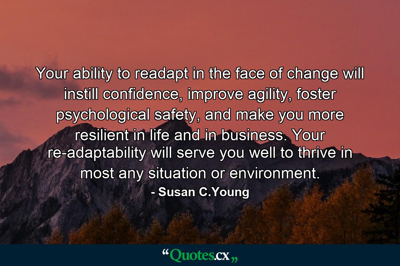 Your ability to readapt in the face of change will instill confidence, improve agility, foster psychological safety, and make you more resilient in life and in business. Your re-adaptability will serve you well to thrive in most any situation or environment. - Quote by Susan C.Young