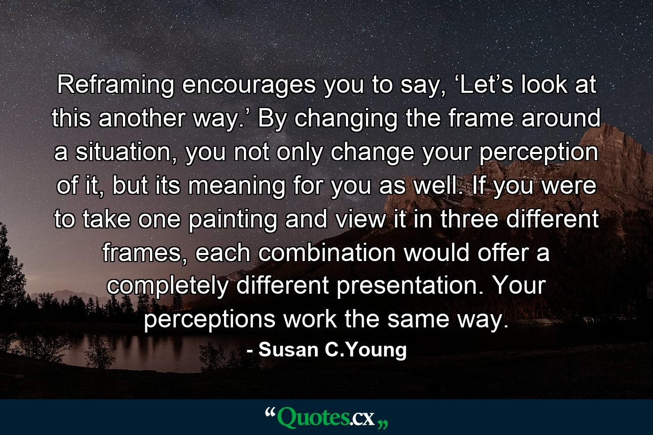 Reframing encourages you to say, ‘Let’s look at this another way.’ By changing the frame around a situation, you not only change your perception of it, but its meaning for you as well. If you were to take one painting and view it in three different frames, each combination would offer a completely different presentation. Your perceptions work the same way. - Quote by Susan C.Young