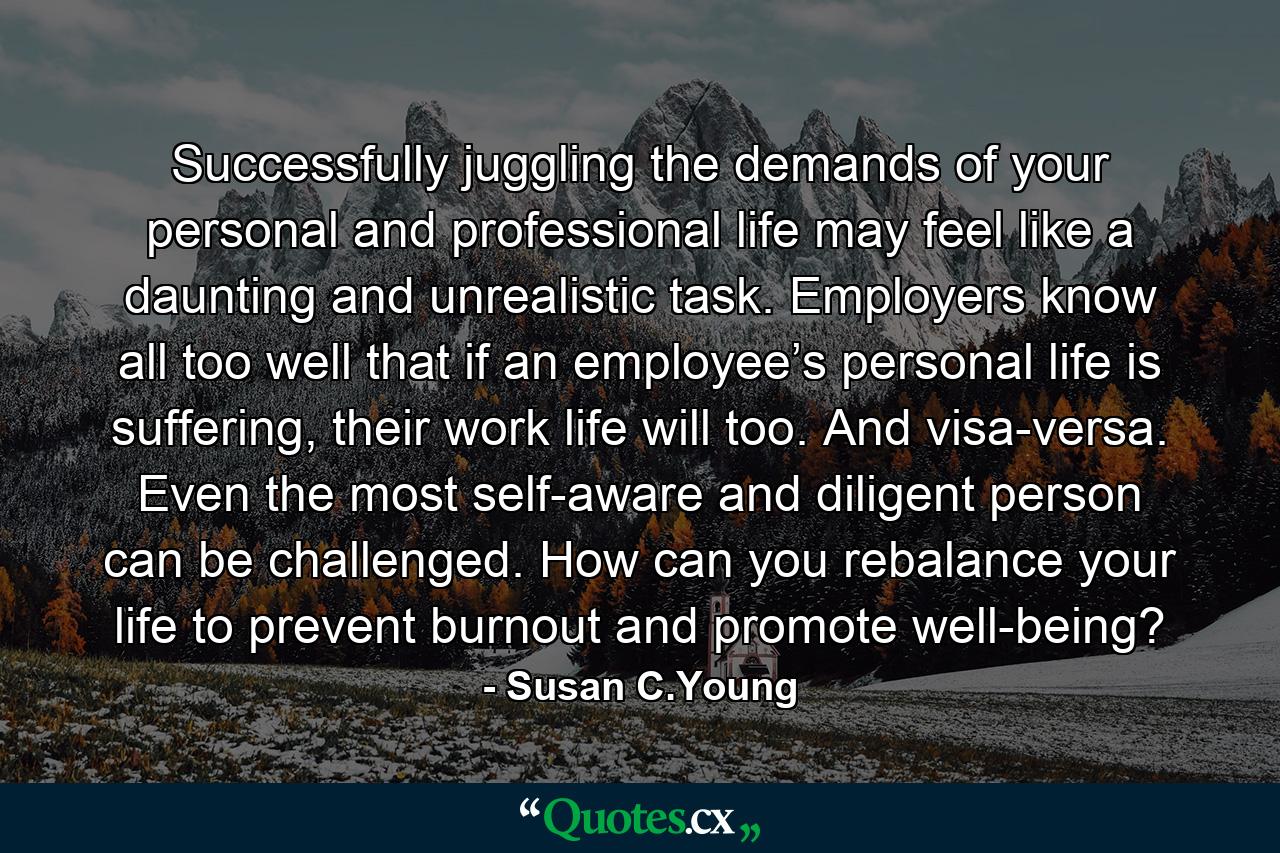 Successfully juggling the demands of your personal and professional life may feel like a daunting and unrealistic task. Employers know all too well that if an employee’s personal life is suffering, their work life will too. And visa-versa. Even the most self-aware and diligent person can be challenged. How can you rebalance your life to prevent burnout and promote well-being? - Quote by Susan C.Young