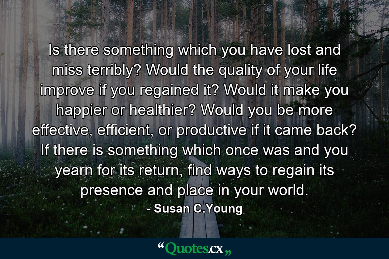 Is there something which you have lost and miss terribly? Would the quality of your life improve if you regained it? Would it make you happier or healthier? Would you be more effective, efficient, or productive if it came back? If there is something which once was and you yearn for its return, find ways to regain its presence and place in your world. - Quote by Susan C.Young