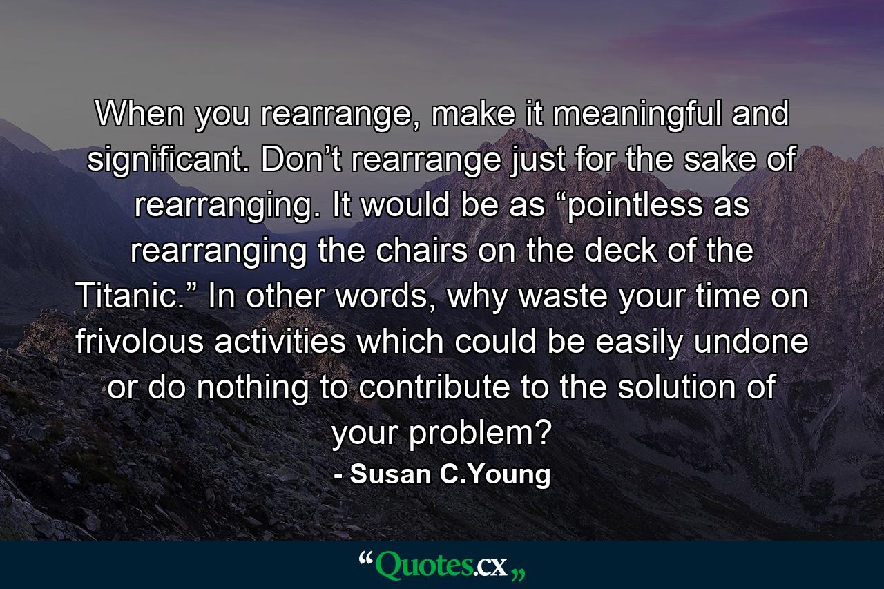 When you rearrange, make it meaningful and significant. Don’t rearrange just for the sake of rearranging. It would be as “pointless as rearranging the chairs on the deck of the Titanic.” In other words, why waste your time on frivolous activities which could be easily undone or do nothing to contribute to the solution of your problem? - Quote by Susan C.Young