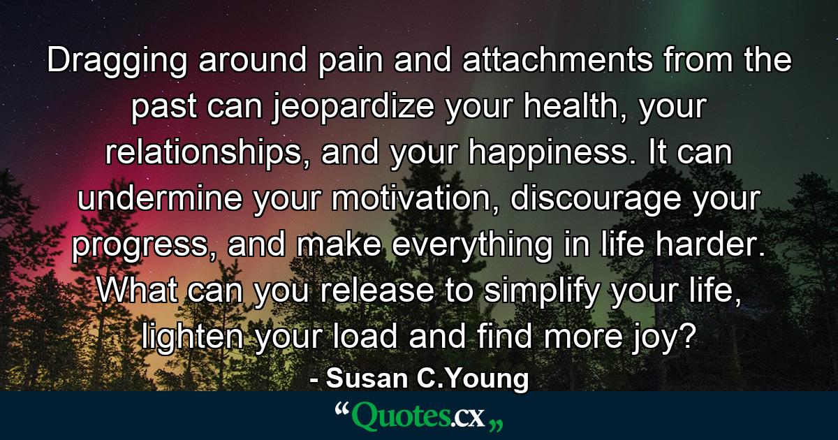 Dragging around pain and attachments from the past can jeopardize your health, your relationships, and your happiness. It can undermine your motivation, discourage your progress, and make everything in life harder. What can you release to simplify your life, lighten your load and find more joy? - Quote by Susan C.Young