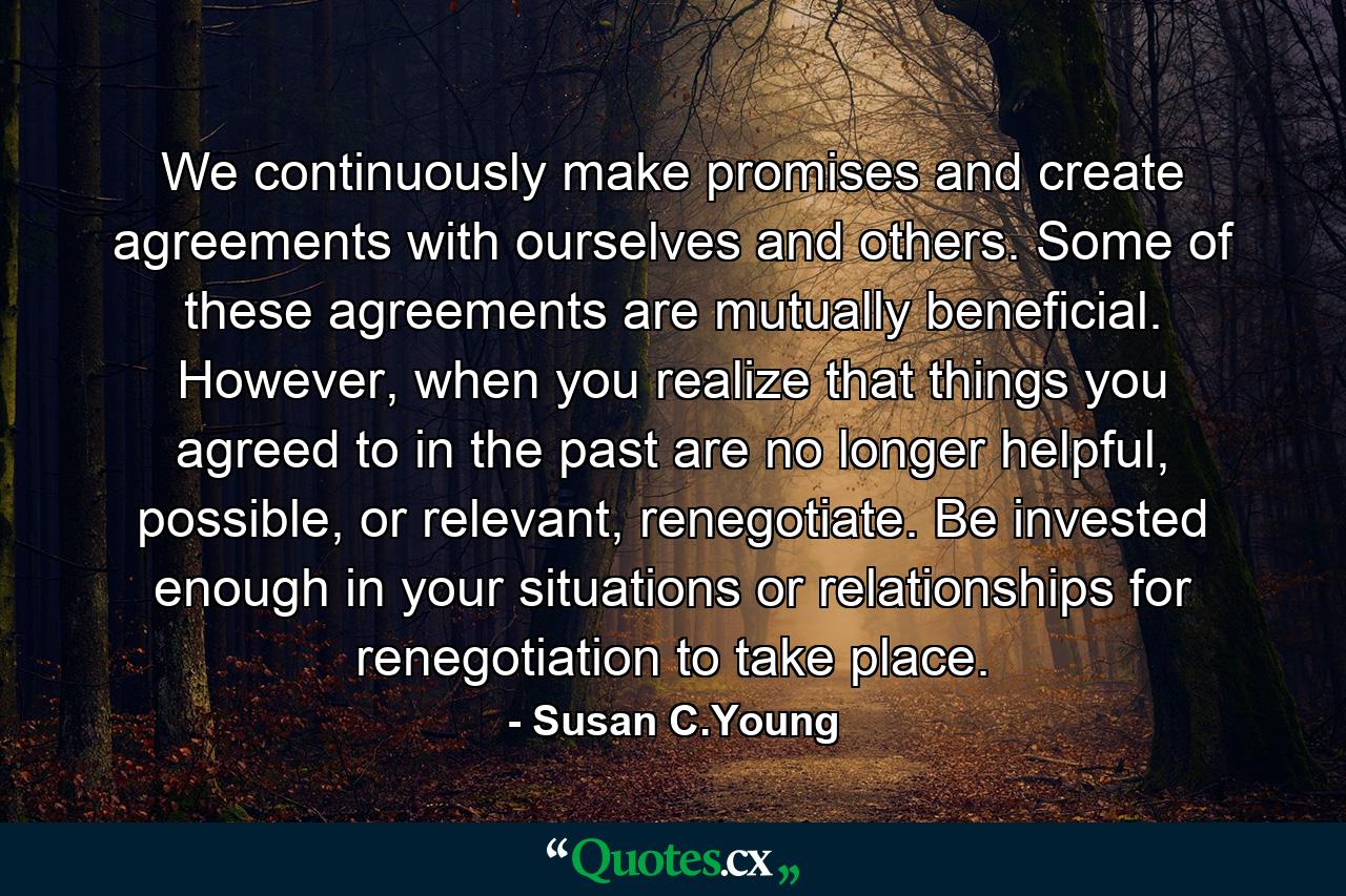 We continuously make promises and create agreements with ourselves and others. Some of these agreements are mutually beneficial. However, when you realize that things you agreed to in the past are no longer helpful, possible, or relevant, renegotiate. Be invested enough in your situations or relationships for renegotiation to take place. - Quote by Susan C.Young