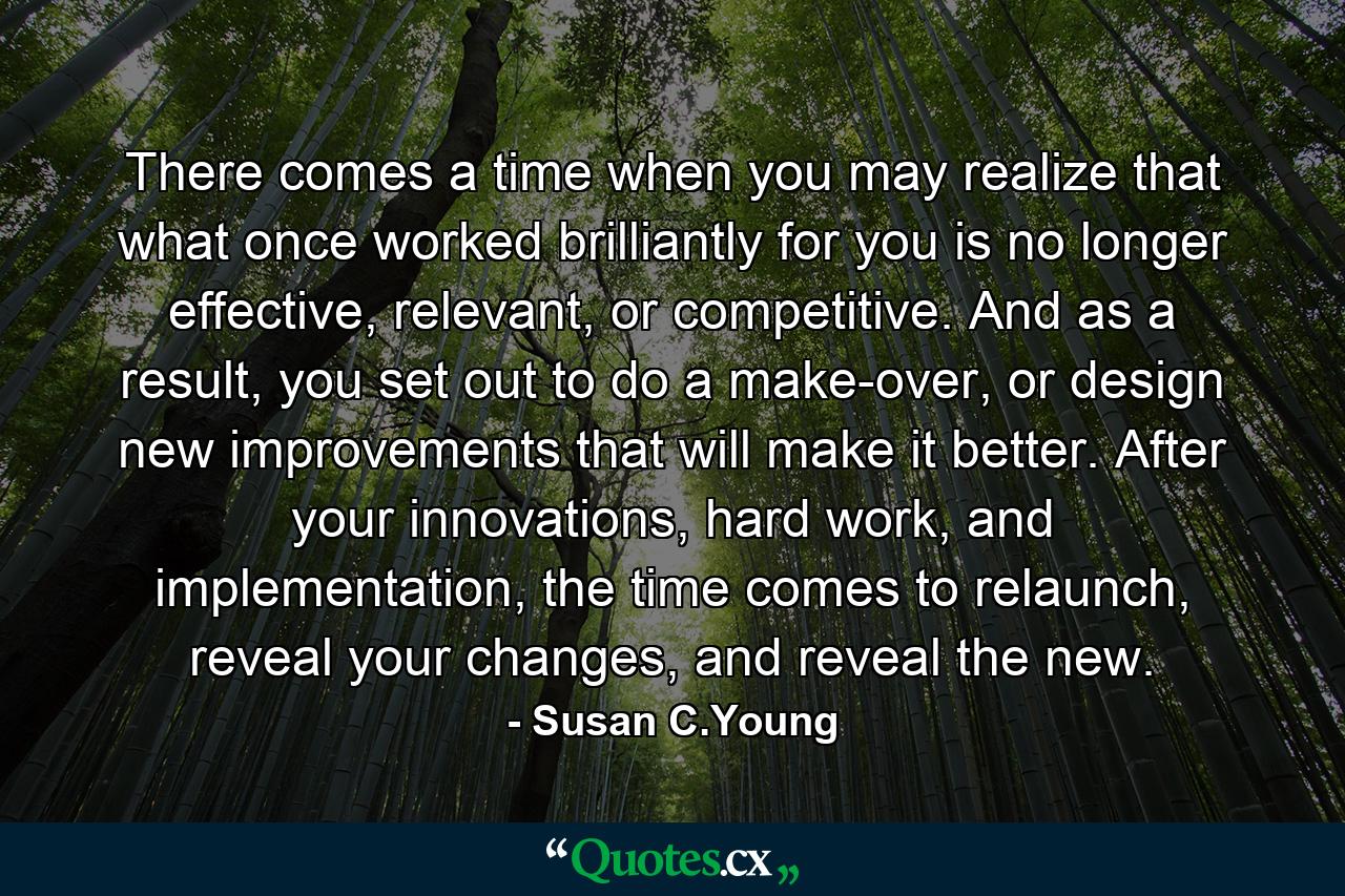 There comes a time when you may realize that what once worked brilliantly for you is no longer effective, relevant, or competitive. And as a result, you set out to do a make-over, or design new improvements that will make it better. After your innovations, hard work, and implementation, the time comes to relaunch, reveal your changes, and reveal the new. - Quote by Susan C.Young