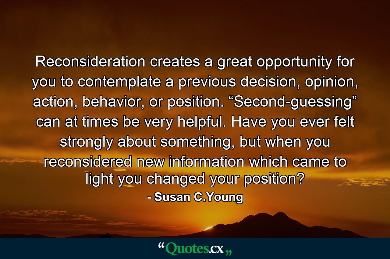 Reconsideration creates a great opportunity for you to contemplate a previous decision, opinion, action, behavior, or position. “Second-guessing” can at times be very helpful. Have you ever felt strongly about something, but when you reconsidered new information which came to light you changed your position? - Quote by Susan C.Young