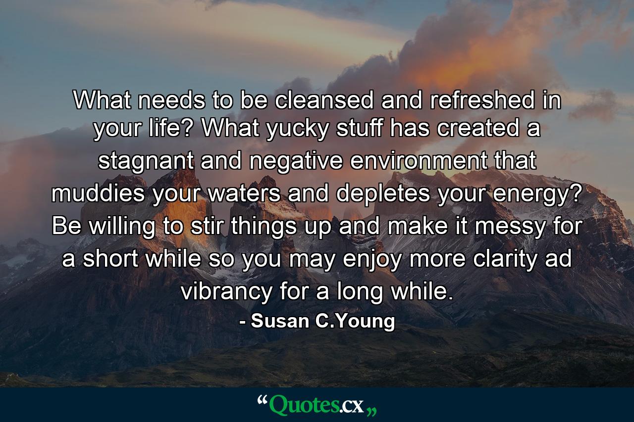 What needs to be cleansed and refreshed in your life? What yucky stuff has created a stagnant and negative environment that muddies your waters and depletes your energy? Be willing to stir things up and make it messy for a short while so you may enjoy more clarity ad vibrancy for a long while. - Quote by Susan C.Young