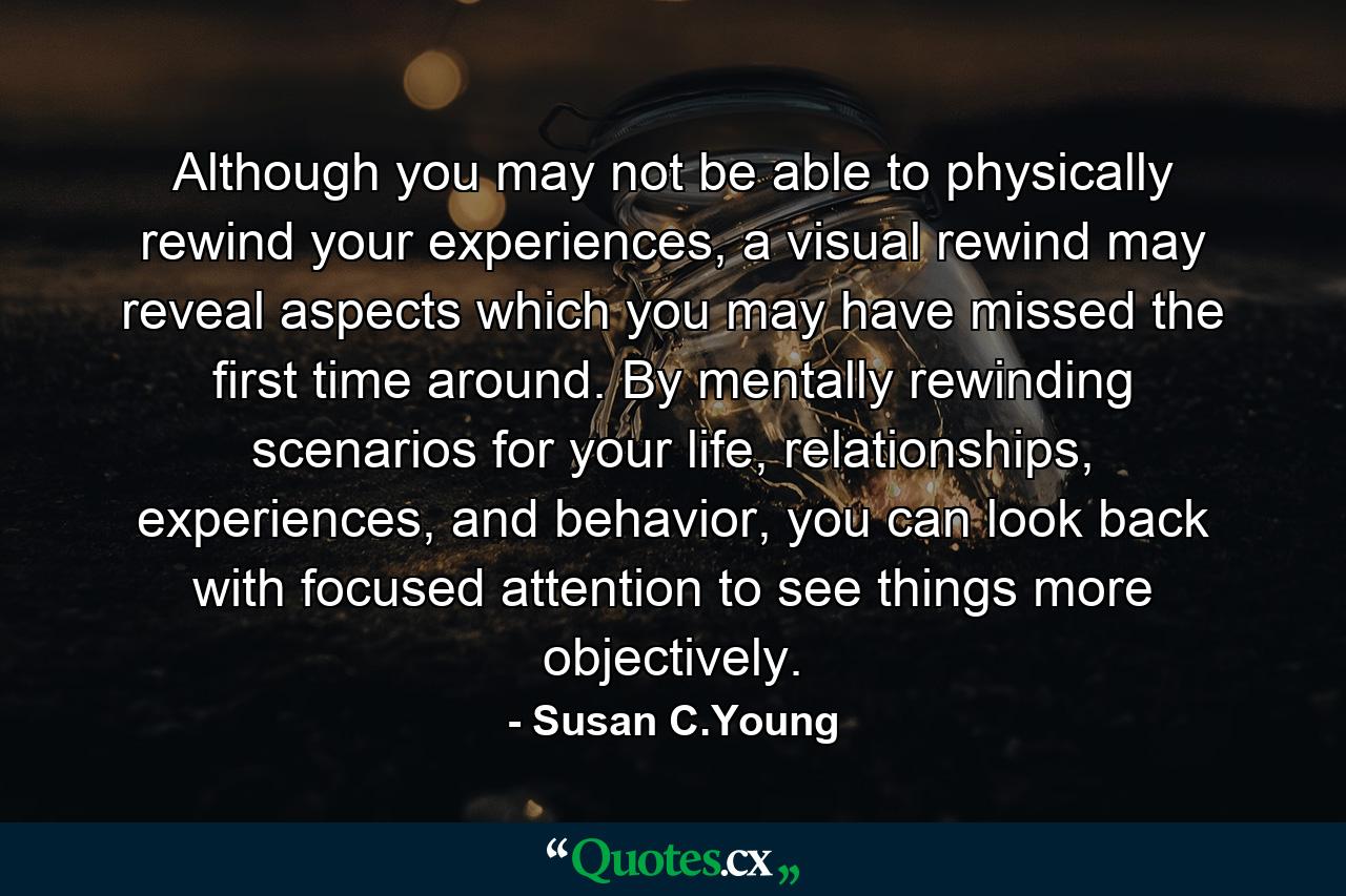 Although you may not be able to physically rewind your experiences, a visual rewind may reveal aspects which you may have missed the first time around. By mentally rewinding scenarios for your life, relationships, experiences, and behavior, you can look back with focused attention to see things more objectively. - Quote by Susan C.Young