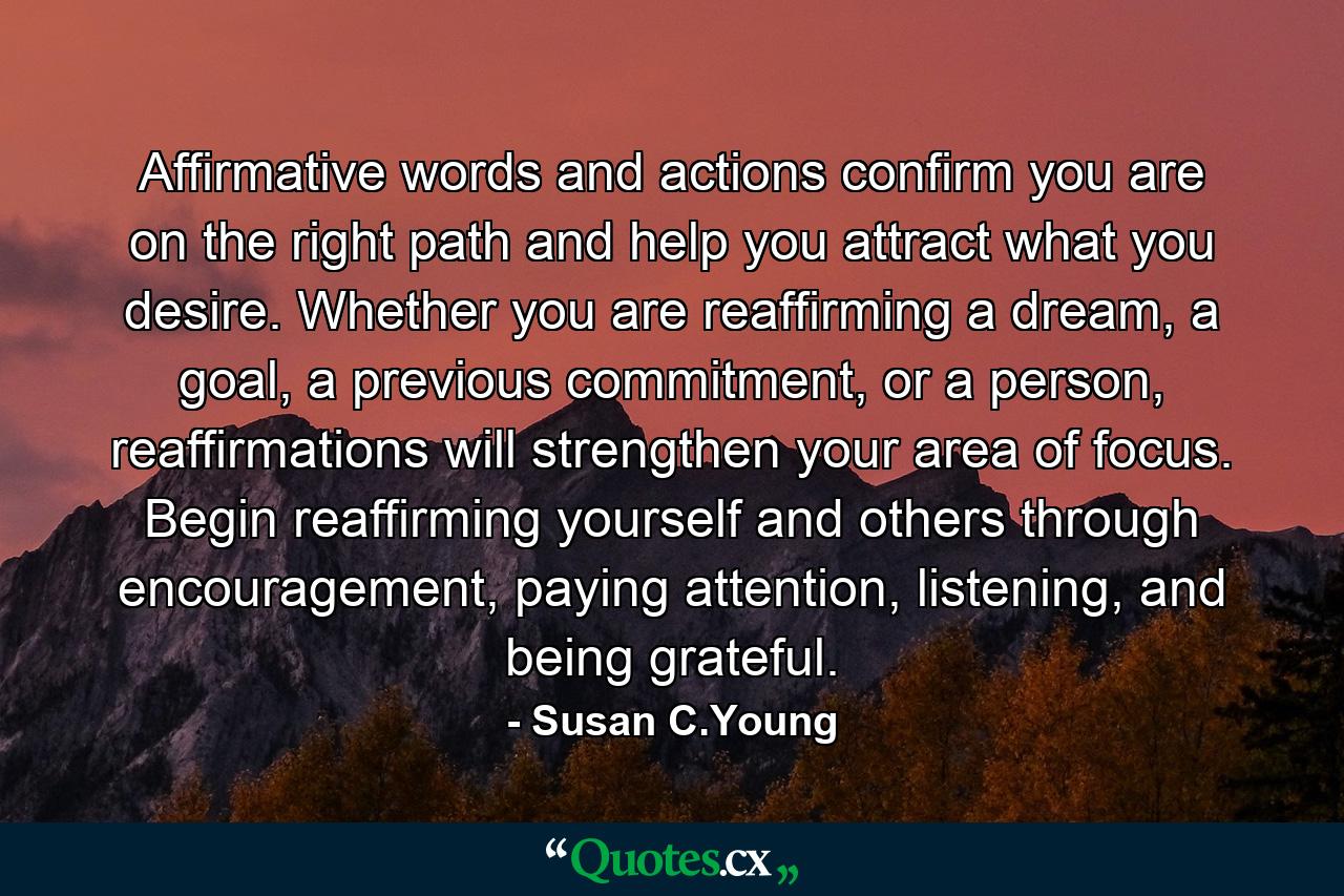 Affirmative words and actions confirm you are on the right path and help you attract what you desire. Whether you are reaffirming a dream, a goal, a previous commitment, or a person, reaffirmations will strengthen your area of focus. Begin reaffirming yourself and others through encouragement, paying attention, listening, and being grateful. - Quote by Susan C.Young