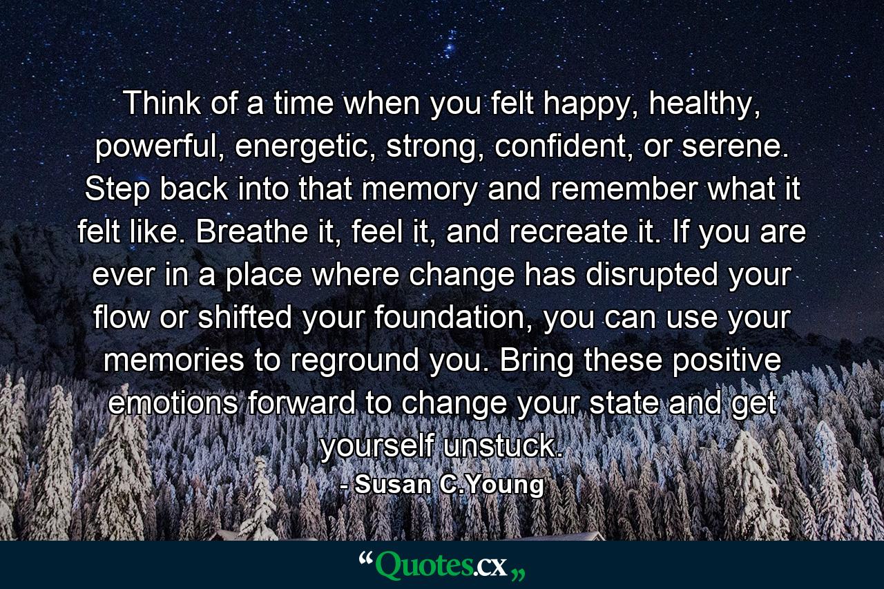 Think of a time when you felt happy, healthy, powerful, energetic, strong, confident, or serene. Step back into that memory and remember what it felt like. Breathe it, feel it, and recreate it.  If you are ever in a place where change has disrupted your flow or shifted your foundation, you can use your memories to reground you. Bring these positive emotions forward to change your state and get yourself unstuck. - Quote by Susan C.Young