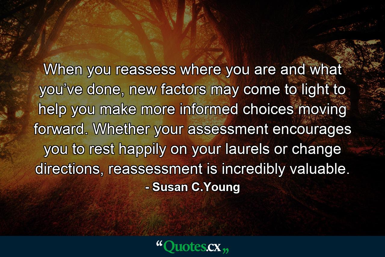 When you reassess where you are and what you’ve done, new factors may come to light to help you make more informed choices moving forward. Whether your assessment encourages you to rest happily on your laurels or change directions, reassessment is incredibly valuable. - Quote by Susan C.Young