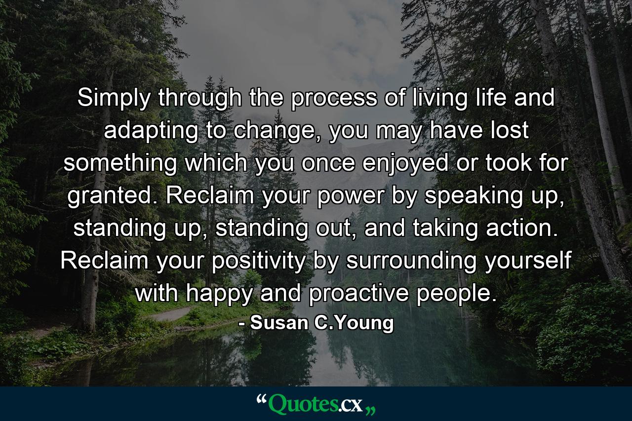 Simply through the process of living life and adapting to change, you may have lost something which you once enjoyed or took for granted. Reclaim your power by speaking up, standing up, standing out, and taking action. Reclaim your positivity by surrounding yourself with happy and proactive people. - Quote by Susan C.Young