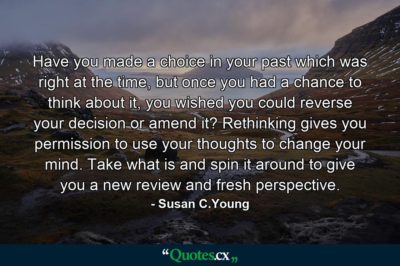 Have you made a choice in your past which was right at the time, but once you had a chance to think about it, you wished you could reverse your decision or amend it? Rethinking gives you permission to use your thoughts to change your mind. Take what is and spin it around to give you a new review and fresh perspective. - Quote by Susan C.Young