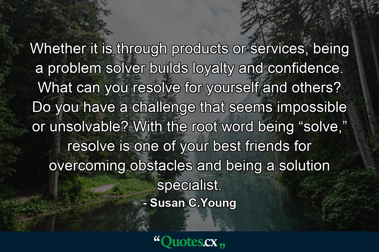 Whether it is through products or services, being a problem solver builds loyalty and confidence. What can you resolve for yourself and others? Do you have a challenge that seems impossible or unsolvable? With the root word being “solve,” resolve is one of your best friends for overcoming obstacles and being a solution specialist. - Quote by Susan C.Young