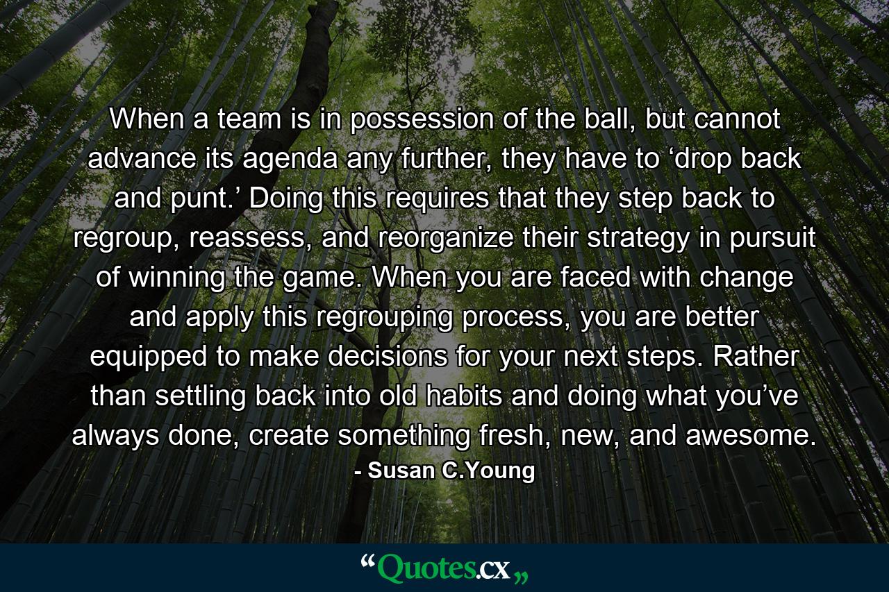 When a team is in possession of the ball, but cannot advance its agenda any further, they have to ‘drop back and punt.’ Doing this requires that they step back to regroup, reassess, and reorganize their strategy in pursuit of winning the game. When you are faced with change and apply this regrouping process, you are better equipped to make decisions for your next steps. Rather than settling back into old habits and doing what you’ve always done, create something fresh, new, and awesome. - Quote by Susan C.Young