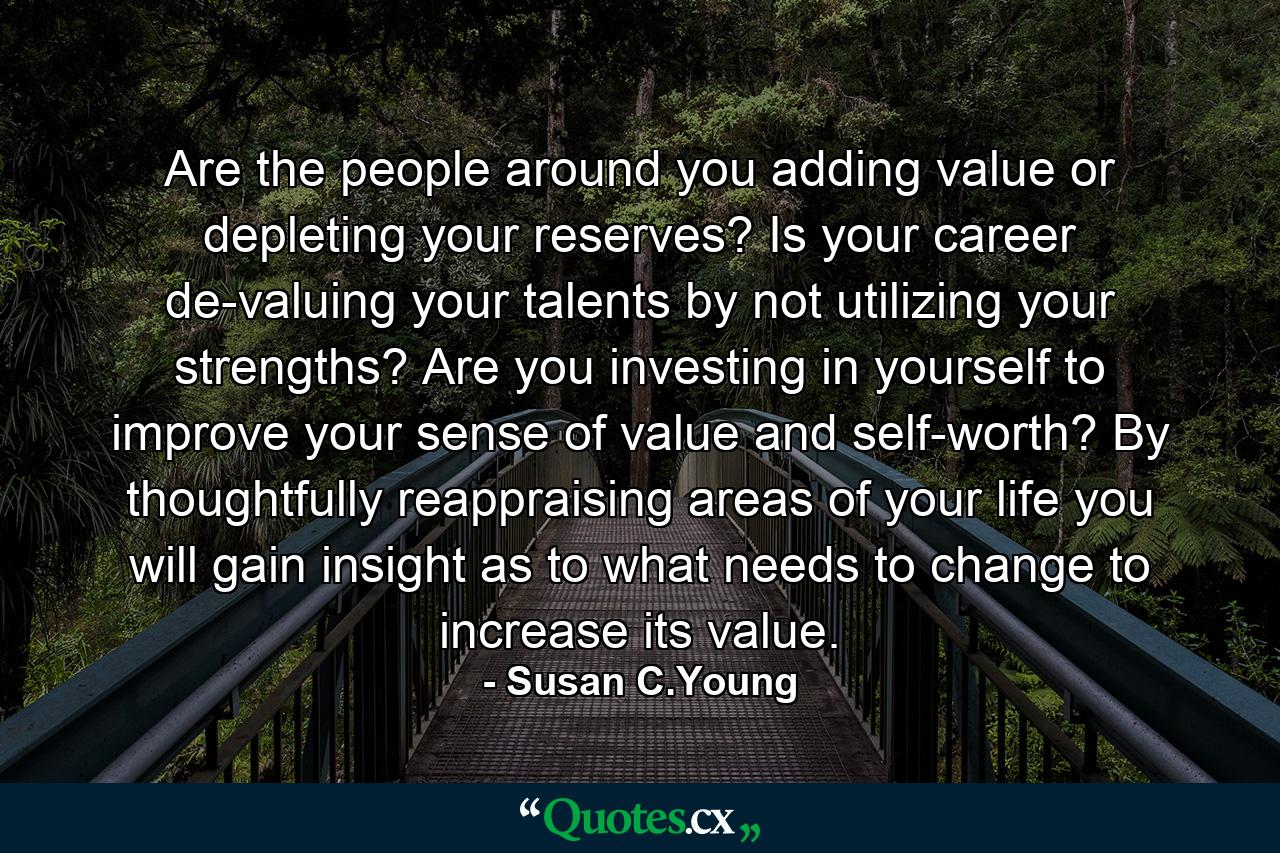 Are the people around you adding value or depleting your reserves? Is your career de-valuing your talents by not utilizing your strengths? Are you investing in yourself to improve your sense of value and self-worth? By thoughtfully reappraising areas of your life you will gain insight as to what needs to change to increase its value. - Quote by Susan C.Young