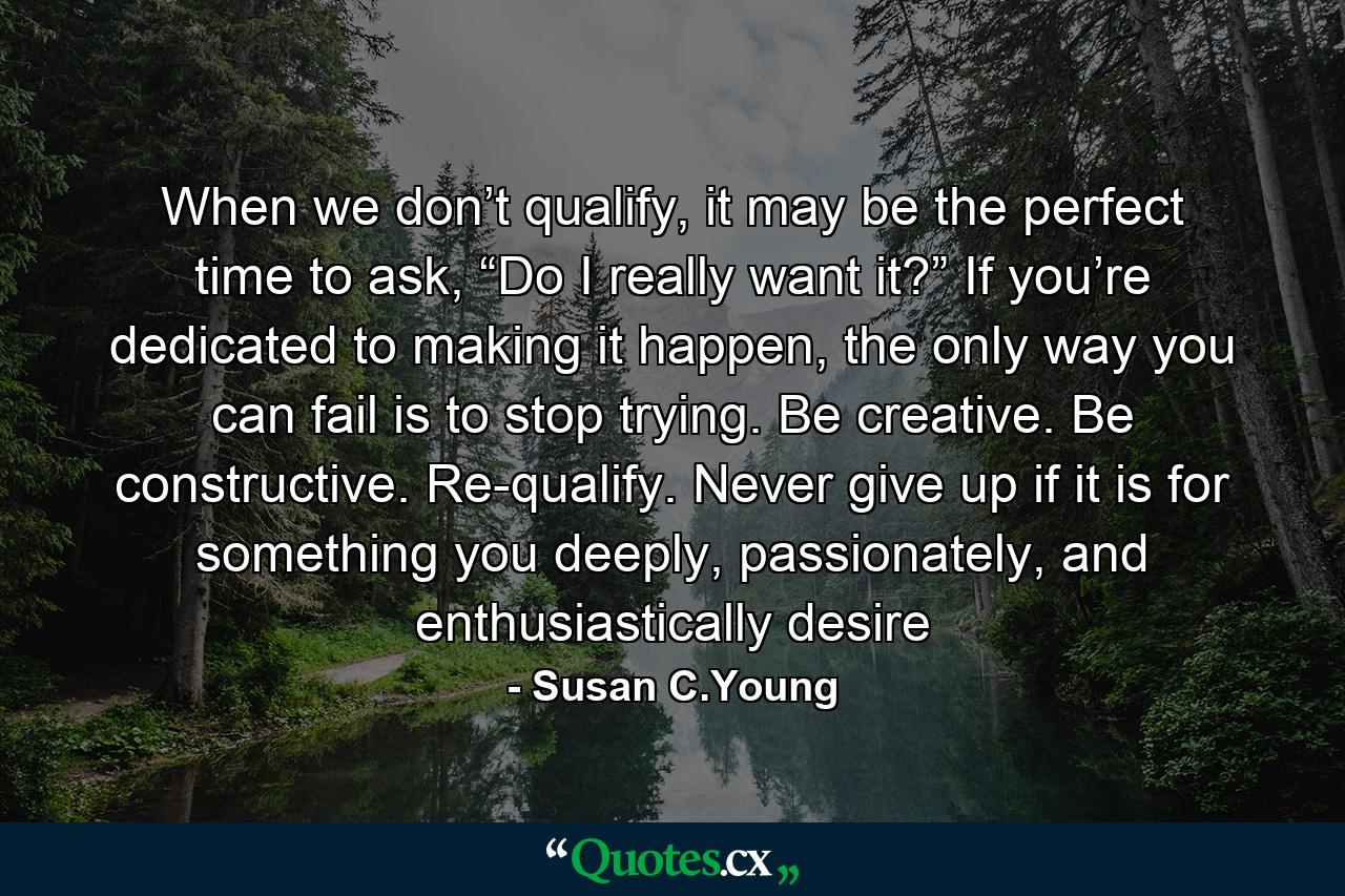 When we don’t qualify, it may be the perfect time to ask, “Do I really want it?” If you’re dedicated to making it happen, the only way you can fail is to stop trying. Be creative. Be constructive. Re-qualify. Never give up if it is for something you deeply, passionately, and enthusiastically desire - Quote by Susan C.Young