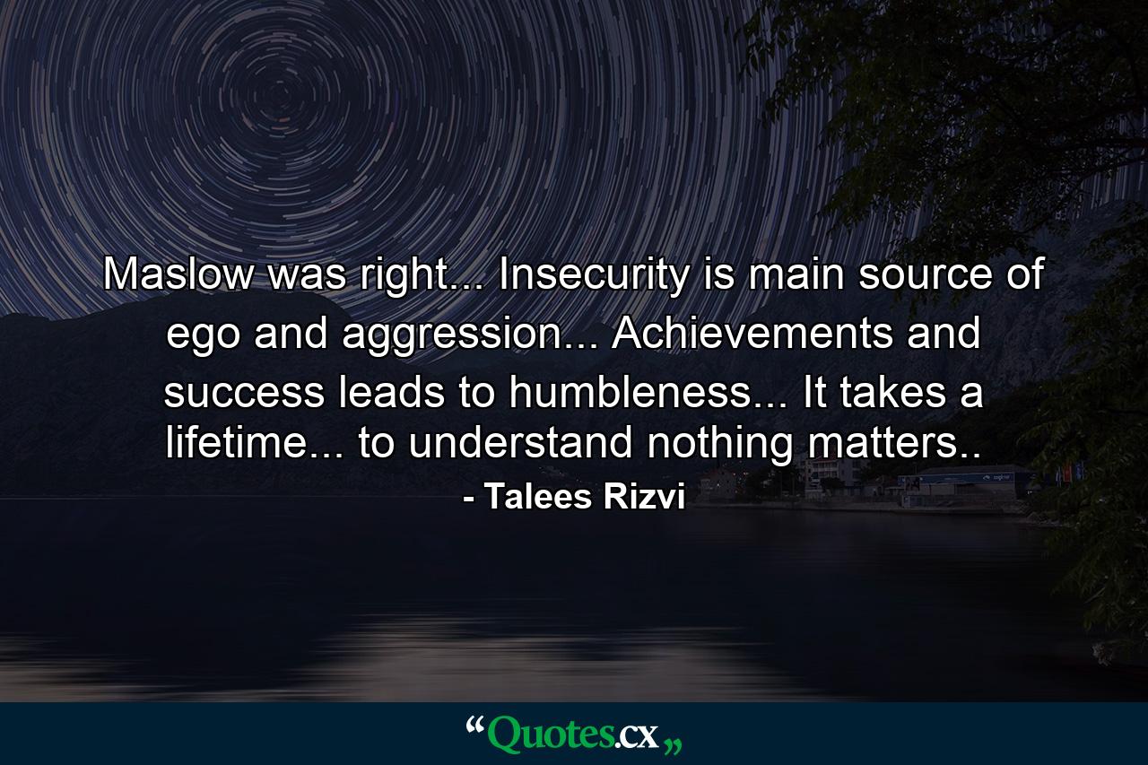 Maslow was right... Insecurity is main source of ego and aggression... Achievements and success leads to humbleness... It takes a lifetime... to understand nothing matters.. - Quote by Talees Rizvi