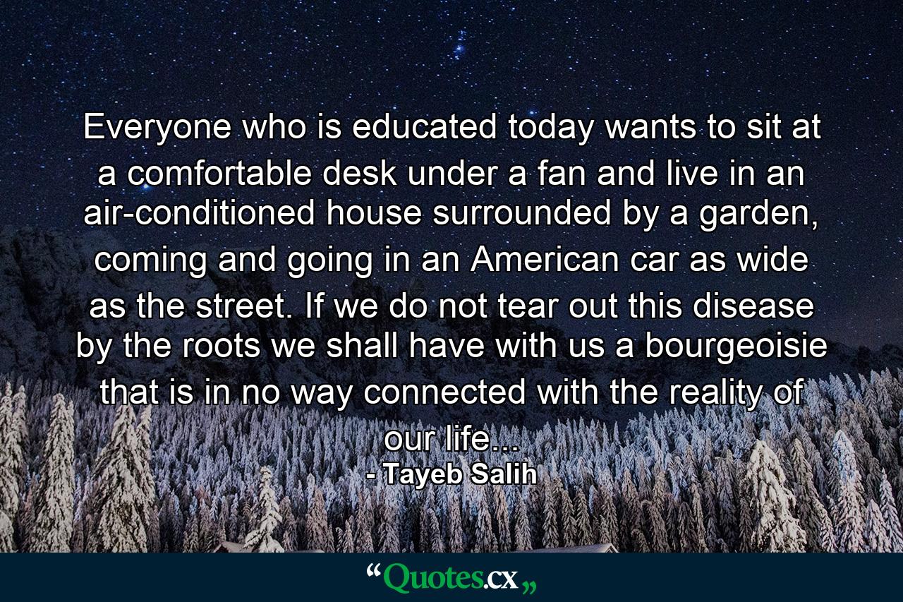 Everyone who is educated today wants to sit at a comfortable desk under a fan and live in an air-conditioned house surrounded by a garden, coming and going in an American car as wide as the street. If we do not tear out this disease by the roots we shall have with us a bourgeoisie that is in no way connected with the reality of our life... - Quote by Tayeb Salih