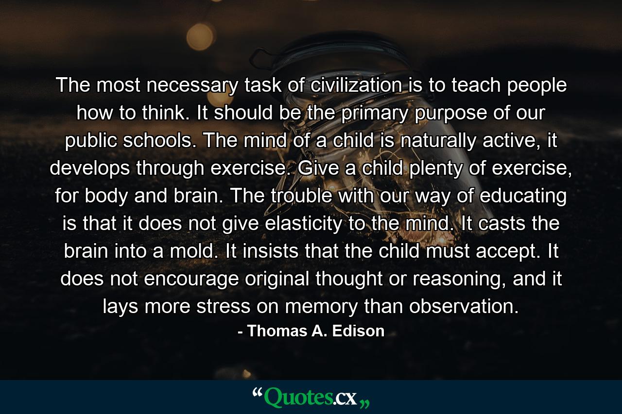 The most necessary task of civilization is to teach people how to think. It should be the primary purpose of our public schools. The mind of a child is naturally active, it develops through exercise. Give a child plenty of exercise, for body and brain. The trouble with our way of educating is that it does not give elasticity to the mind. It casts the brain into a mold. It insists that the child must accept. It does not encourage original thought or reasoning, and it lays more stress on memory than observation. - Quote by Thomas A. Edison