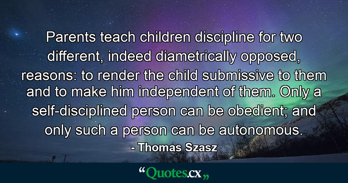 Parents teach children discipline for two different, indeed diametrically opposed, reasons: to render the child submissive to them and to make him independent of them. Only a self-disciplined person can be obedient; and only such a person can be autonomous. - Quote by Thomas Szasz