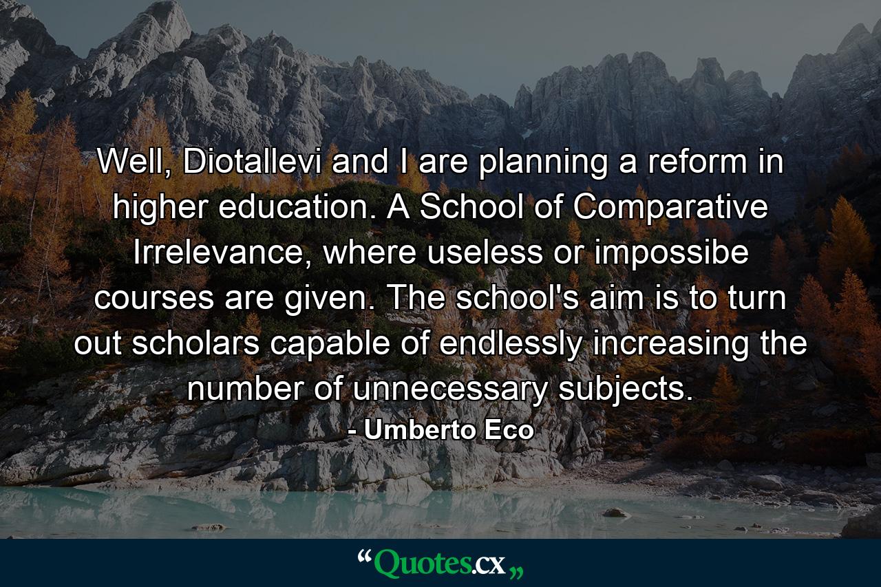 Well, Diotallevi and I are planning a reform in higher education. A School of Comparative Irrelevance, where useless or impossibe courses are given. The school's aim is to turn out scholars capable of endlessly increasing the number of unnecessary subjects. - Quote by Umberto Eco