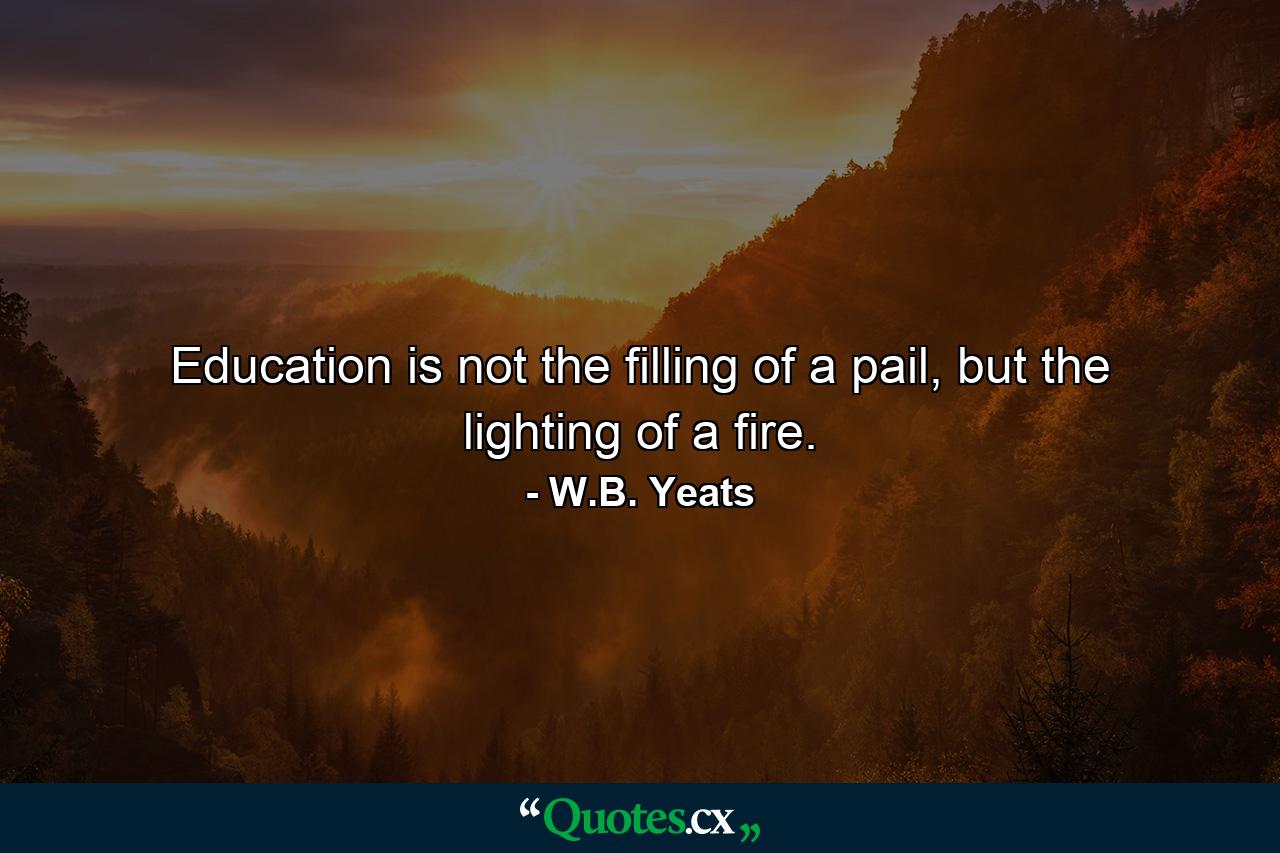 Education is not the filling of a pail, but the lighting of a fire. - Quote by W.B. Yeats