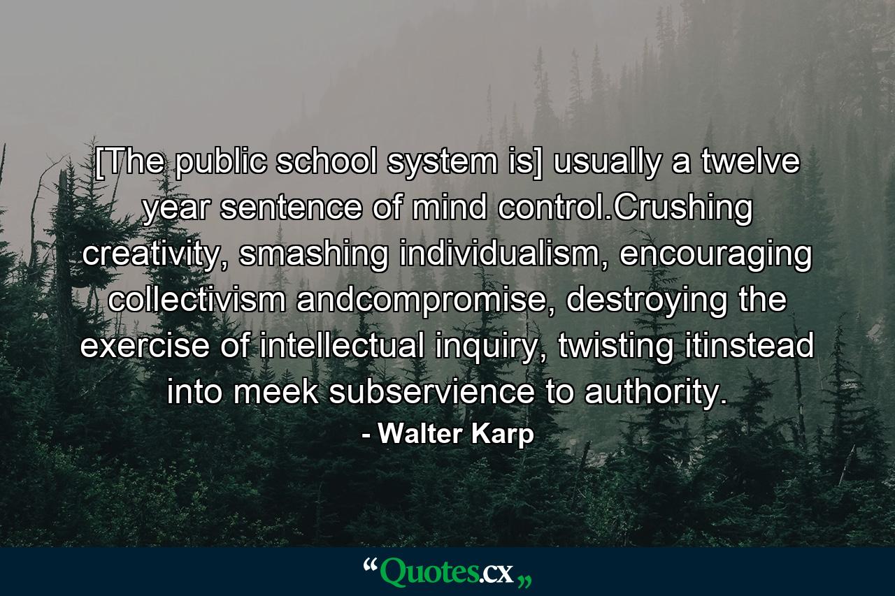 [The public school system is] usually a twelve year sentence of mind control.Crushing creativity, smashing individualism, encouraging collectivism andcompromise, destroying the exercise of intellectual inquiry, twisting itinstead into meek subservience to authority. - Quote by Walter Karp