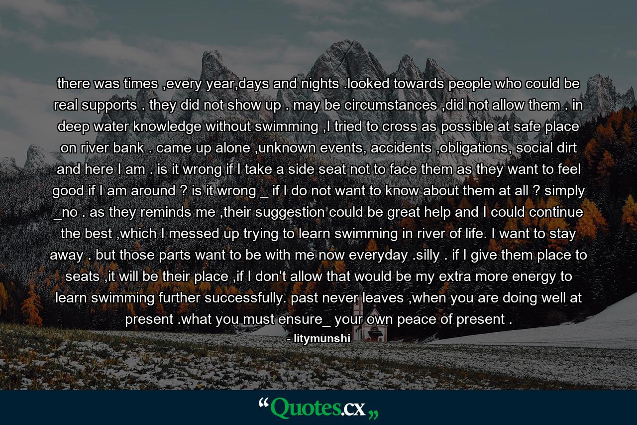 there was times ,every year,days and nights .looked towards people who could be real supports . they did not show up . may be circumstances ,did not allow them . in deep water knowledge without swimming ,I tried to cross as possible at safe place on river bank . came up alone ,unknown events, accidents ,obligations, social dirt and here I am . is it wrong if I take a side seat not to face them as they want to feel good if I am around ? is it wrong _ if I do not want to know about them at all ? simply _no . as they reminds me ,their suggestion could be great help and I could continue the best ,which I messed up trying to learn swimming in river of life. I want to stay away . but those parts want to be with me now everyday .silly . if I give them place to seats ,it will be their place ,if I don't allow that would be my extra more energy to learn swimming further successfully. past never leaves ,when you are doing well at present .what you must ensure_ your own peace of present . - Quote by litymunshi