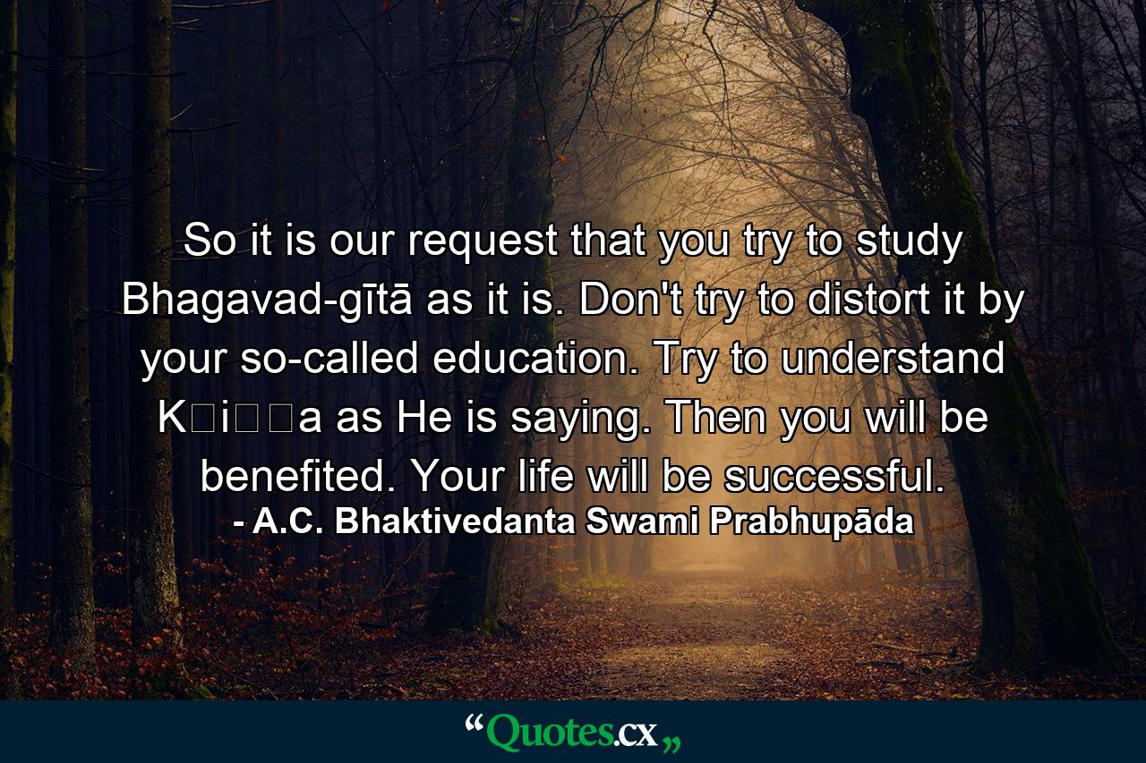 So it is our request that you try to study Bhagavad-gītā as it is. Don't try to distort it by your so-called education. Try to understand Kṛiṣṇa as He is saying. Then you will be benefited. Your life will be successful. - Quote by A.C. Bhaktivedanta Swami Prabhupāda