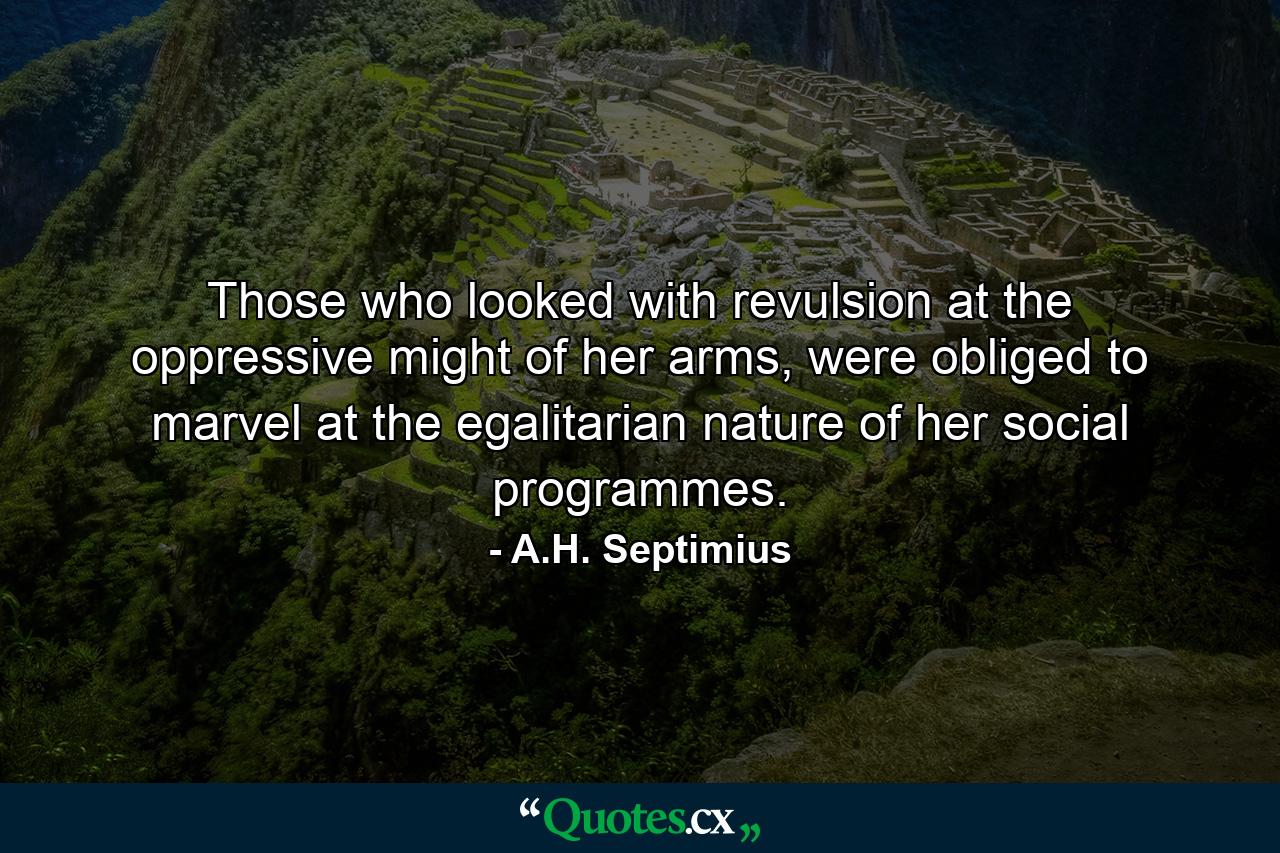 Those who looked with revulsion at the oppressive might of her arms, were obliged to marvel at the egalitarian nature of her social programmes. - Quote by A.H. Septimius